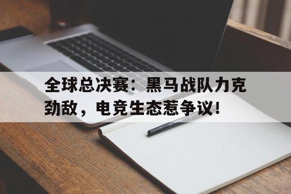 全球总决赛：黑马战队力克劲敌，电竞生态惹争议！